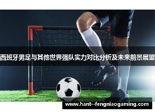 西班牙男足与其他世界强队实力对比分析及未来前景展望 西班牙男足与其他世界强队实力对比分析及未来前景展望