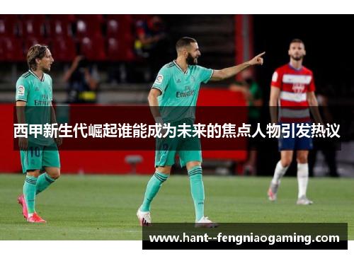 西甲新生代崛起谁能成为未来的焦点人物引发热议