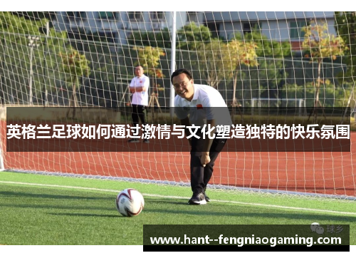 英格兰足球如何通过激情与文化塑造独特的快乐氛围 英格兰足球如何通过激情与文化塑造独特的快乐氛围