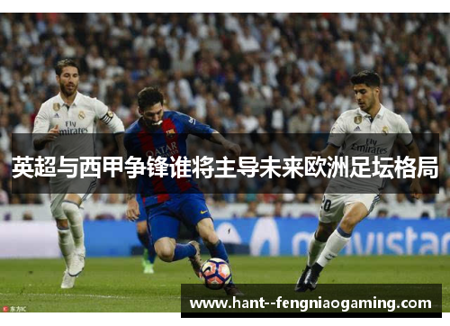 英超与西甲争锋谁将主导未来欧洲足坛格局