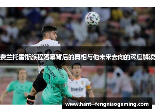 费兰托雷斯旅程落幕背后的真相与他未来去向的深度解读 费兰托雷斯旅程落幕背后的真相与他未来去向的深度解读