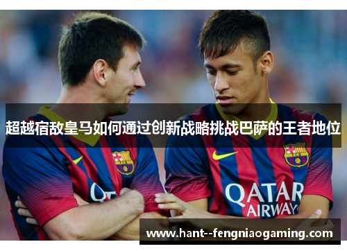 超越宿敌皇马如何通过创新战略挑战巴萨的王者地位 超越宿敌皇马如何通过创新战略挑战巴萨的王者地位