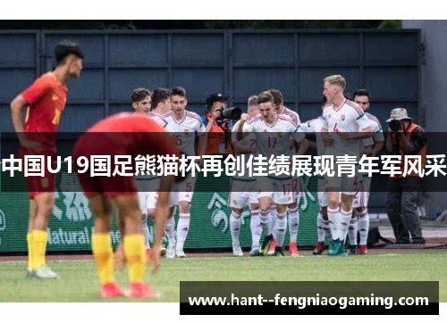 中国U19国足熊猫杯再创佳绩展现青年军风采 中国U19国足熊猫杯再创佳绩展现青年军风采