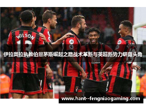 伊拉奥拉执教伯恩茅斯崛起之路战术革新与英超新势力崭露头角 伊拉奥拉执教伯恩茅斯崛起之路战术革新与英超新势力崭露头角
