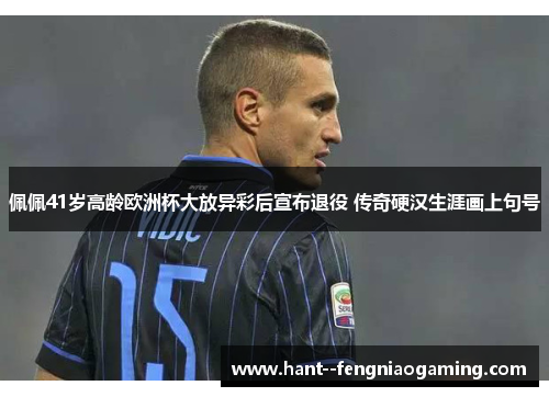 佩佩41岁高龄欧洲杯大放异彩后宣布退役 传奇硬汉生涯画上句号 佩佩41岁高龄欧洲杯大放异彩后宣布退役 传奇硬汉生涯画上句号