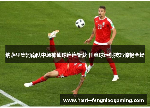 纳萨里奥河南队中场神仙球连连斩获 任意球远射技巧惊艳全场 纳萨里奥河南队中场神仙球连连斩获 任意球远射技巧惊艳全场