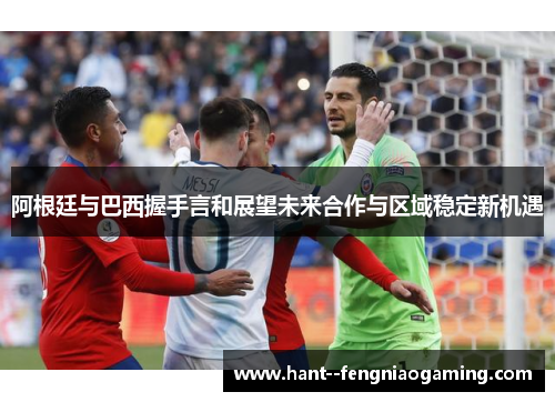 阿根廷与巴西握手言和展望未来合作与区域稳定新机遇