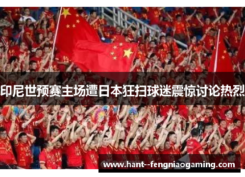 印尼世预赛主场遭日本狂扫球迷震惊讨论热烈