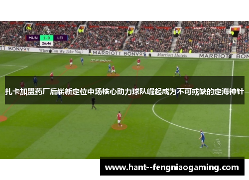 扎卡加盟药厂后崭新定位中场核心助力球队崛起成为不可或缺的定海神针